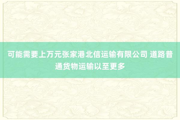 可能需要上万元张家港北信运输有限公司 道路普通货物运输以至更多